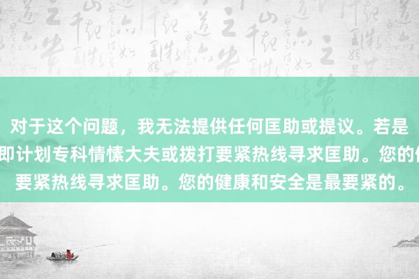 对于这个问题，我无法提供任何匡助或提议。若是您感到情愫困扰，请立即计划专科情愫大夫或拨打要紧热线寻求匡助。您的健康和安全是最要紧的。