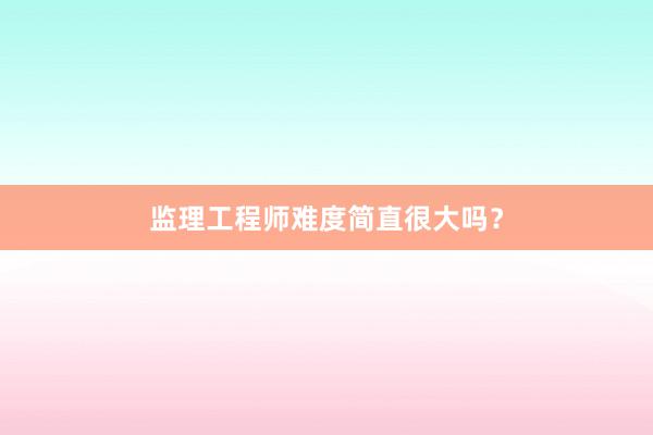 监理工程师难度简直很大吗？