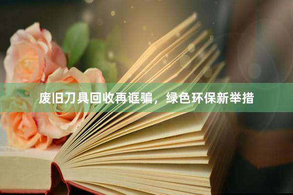 废旧刀具回收再诓骗，绿色环保新举措