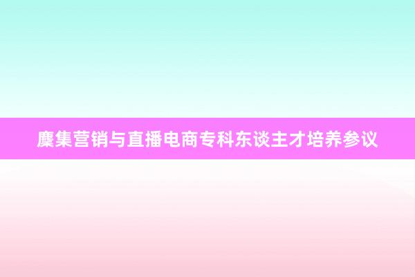 麇集营销与直播电商专科东谈主才培养参议