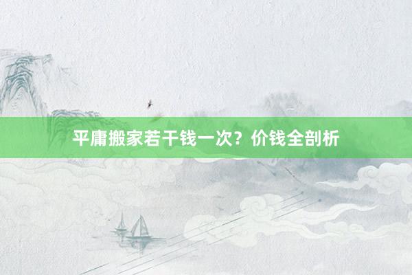 平庸搬家若干钱一次？价钱全剖析