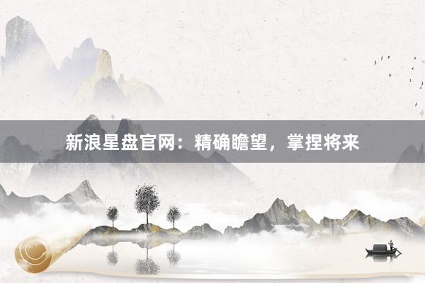 新浪星盘官网：精确瞻望，掌捏将来