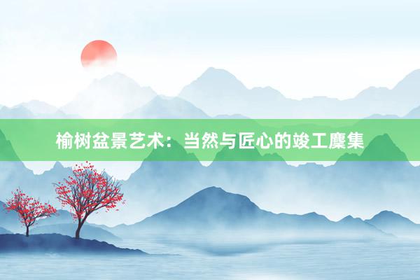 榆树盆景艺术：当然与匠心的竣工麇集